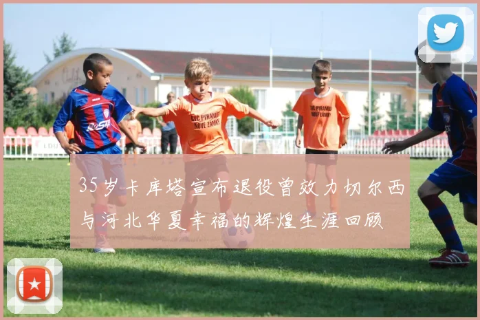 35岁卡库塔宣布退役曾效力切尔西与河北华夏幸福的辉煌生涯回顾