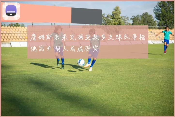 詹姆斯未来充满变数多支球队争抢他离开湖人或成现实