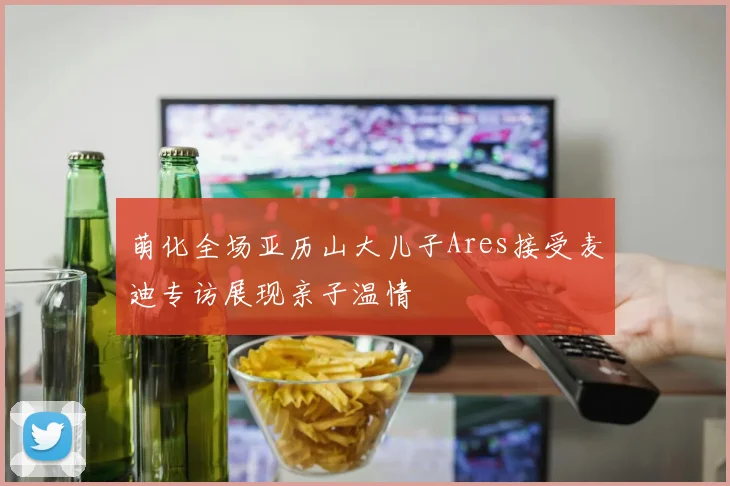 萌化全场亚历山大儿子Ares接受麦迪专访展现亲子温情