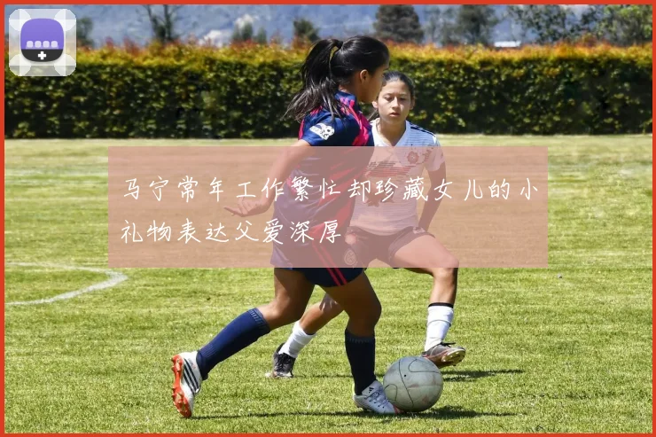马宁常年工作繁忙却珍藏女儿的小礼物表达父爱深厚