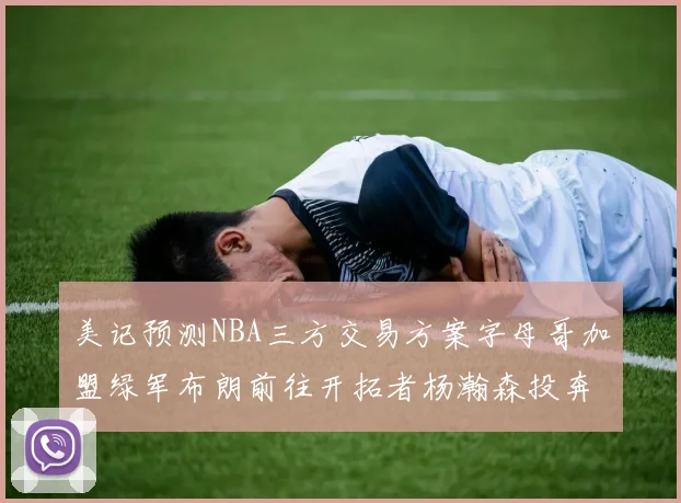 美记预测NBA三方交易方案字母哥加盟绿军布朗前往开拓者杨瀚森投奔雄鹿
