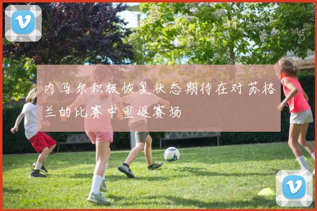 内马尔积极恢复状态期待在对苏格兰的比赛中重返赛场