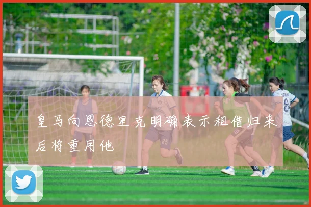 皇马向恩德里克明确表示租借归来后将重用他