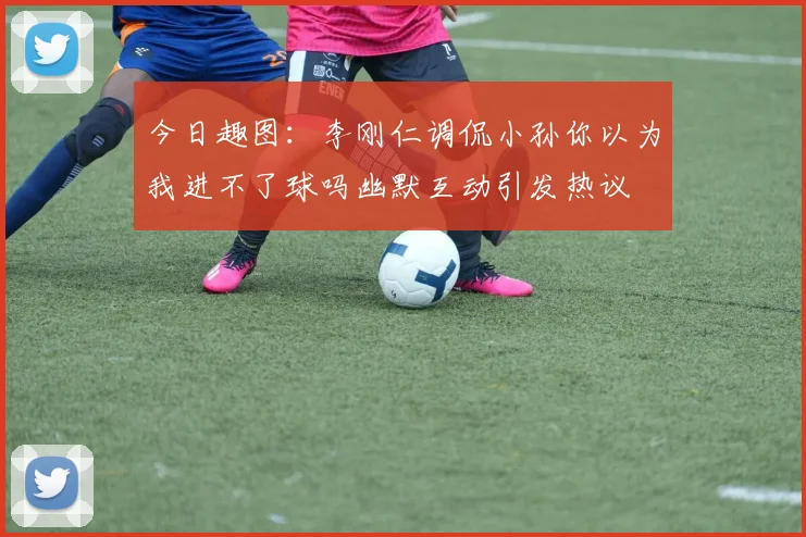 今日趣图：李刚仁调侃小孙你以为我进不了球吗幽默互动引发热议