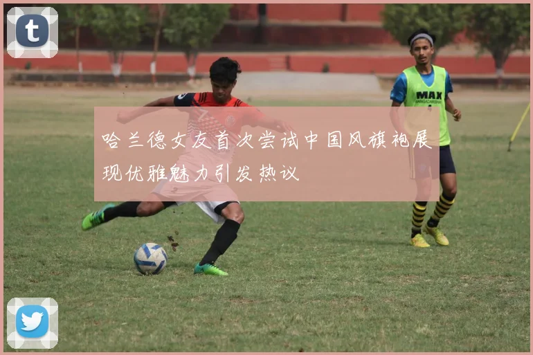 哈兰德女友首次尝试中国风旗袍展现优雅魅力引发热议