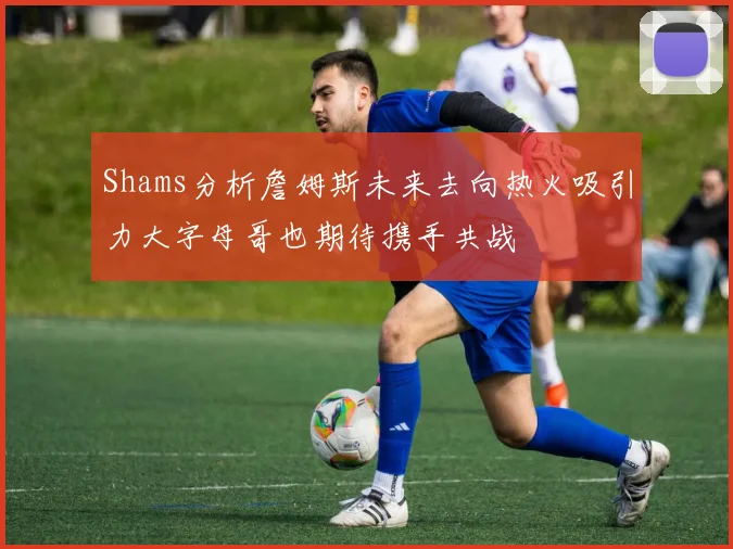 Shams分析詹姆斯未来去向热火吸引力大字母哥也期待携手共战