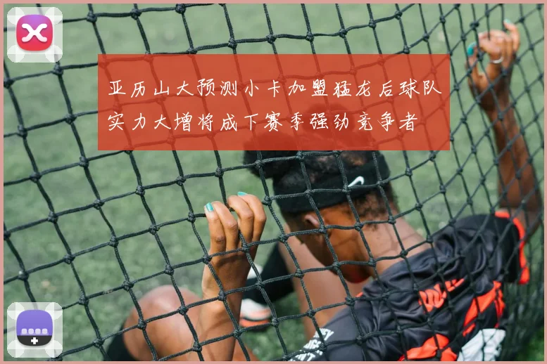 亚历山大预测小卡加盟猛龙后球队实力大增将成下赛季强劲竞争者