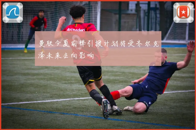 曼联今夏前锋引援计划将受齐尔克泽未来去向影响