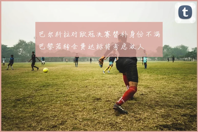 巴尔科拉对欧冠决赛替补身份不满巴黎若转会费达标将考虑放人