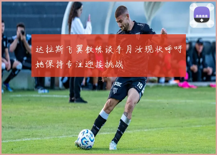达拉斯飞翼教练谈李月汝现状呼吁她保持专注迎接挑战